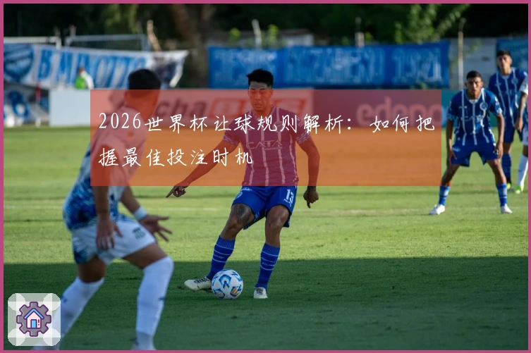 2026世界杯让球规则解析：如何把握最佳投注时机