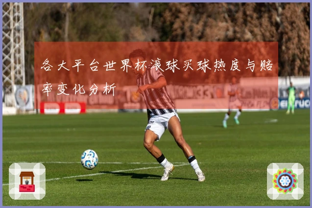 各大平台世界杯滚球买球热度与赔率变化分析