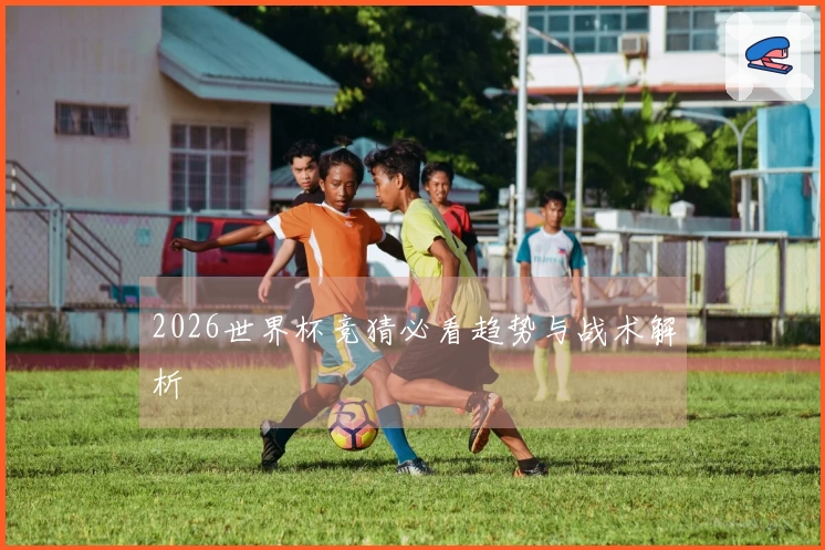 2026世界杯竞猜必看趋势与战术解析